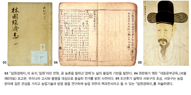 03 '임원경제지'의 표지. '임원'이란 전원, 곧 농촌을 말하고 '경제'는 삶의 물질적 기반을 말한다. 04 권문해가 엮은 '대동운부군옥'(보물 제878호) 초고본. 우리나라 고사와 물명을 대상으로 충실히 전거를 밝힌 사전이다. 05 조선후기 실학자 서유구의 초상. 서유구는 농업 분야에 깊은 관심을 가지고 농업기술과 방법 등을 연구하여 농업 위주의 백과전서라고 할 수 있는 '임원경제지'를 저술하였다.