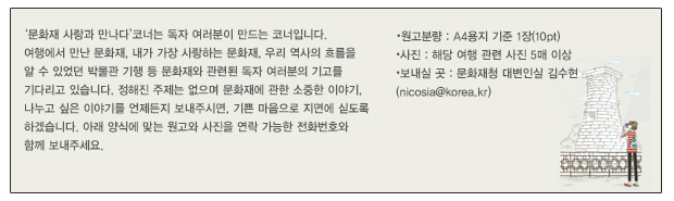 ‘문화재 사랑과 만나다’코너는 독자 여러분이 만드는 코너입니다. 
여행에서 만난 문화재, 내가 가장 사랑하는 문화재, 우리 역사의 흐름을 
알 수 있었던 박물관 기행 등 문화재와 관련된 독자 여러분의 기고를 
기다리고 있습니다. 정해진 주제는 없으며 문화재에 관한 소중한 이야기, 
나누고 싶은 이야기를 언제든지 보내주시면, 기쁜 마음으로 지면에 싣도록 
하겠습니다. 아래 양식에 맞는 원고와 사진을 연락 가능한 전화번호와 
함께 보내주세요. 
