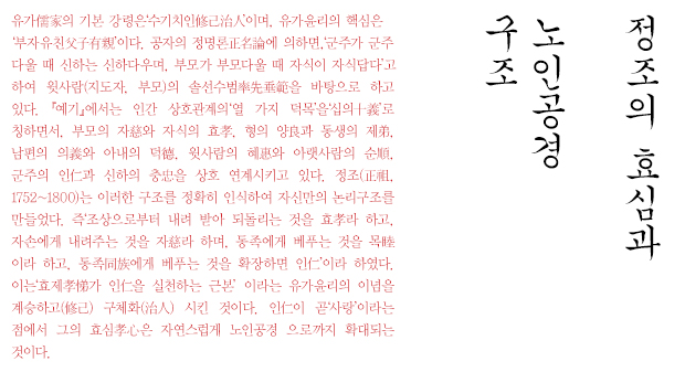 유가儒家의 기본 강령은‘수기치인修己治人’이며, 유가윤리의 핵심은
‘부자유친父子有親’이다. 공자의 정명론正名論에 의하면,‘군주가 군주
다울 때 신하는 신하다우며, 부모가 부모다울 때 자식이 자식답다’고
하여 윗사람(지도자, 부모)의 솔선수범率先垂範을 바탕으로 하고 있다.『예기』
에서는 인간 상호관계의‘열 가지 덕목’을‘십의十義’로 칭하면서,
부모의 자慈와 자식의 효孝, 형의 양良과 동생의 제弟, 남편의 의義와
아내의 덕德, 윗사람의 혜惠와 아랫사람의 순順, 군주의 인仁과 신하의
충忠을 상호 연계시키고 있다. 정조(正祖, 1752~1800)는 이러한 구조를
정확히 인식하여 자신만의 논리구조를 만들었다. 즉‘조상으로부터 내려
받아 되돌리는 것을 효孝라 하고, 자손에게 내려주는 것을 자慈라
하며, 동족에게 베푸는 것을 목睦이라 하고, 동족同族에게 베푸는 것을
확장하면 인仁’이라 하였다. 이는‘효제孝悌가 인仁을 실천하는 근본’
이라는 유가윤리의 이념을 계승하고(修己) 구체화(治人) 시킨 것이다.
인仁이 곧‘사랑’이라는 점에서 그의 효심孝心은 자연스럽게 노인공경
으로까지 확대되는 것이다.