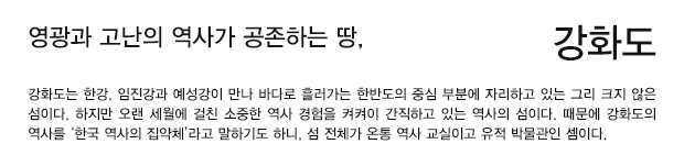 영광과 고난의 역사가 공존하는 땅, 강화도 - 강화도는 한강, 임진강과 예성강이 만나 바다로 흘러가는 한반도 의 중심 부분에 자리하고 있는 그리 크지 않은 섬이다. 하지만 오랜 세월에 걸친 소중한 역사 경험을 켜켜이 간직하고 있는 역사의 섬이다. 때문에 강화도의 역사를 ‘한국 역사의 집약체’라고 말하기도 하니, 섬 전체가 온통 역사 교실이고 유적 박물관인 셈이다.