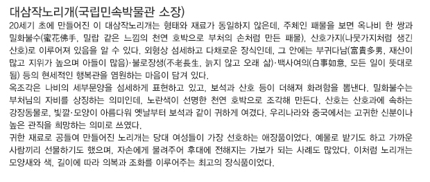 대삼작노리개(국립민속박물관 소장)
20세기 초에 만들어진 이 대삼작노리개는 형태와 재료가 동일하지 않은데, 주체인 패물을 보면 옥나비 한 쌍과 밀화불수(蜜花佛手, 밀랍 같은 느낌의 천연 호박으로 부처의 손처럼 만든 패물), 산호가지(나뭇가지처럼 생긴 산호)로 이루어져 있음을 알 수 있다. 외형상 섬세하고 다채로운 장식인데, 그 안에는 부귀다남(富貴多男, 재산이 많고 지위가 높으며 아들이 많음)·불로장생(不老長生, 늙지 않고 오래 삶)·백사여의(白事如意, 모든 일이 뜻대로 됨) 등의 현세적인 행복관을 염원하는 마음이 담겨 있다.
옥조각은 나비의 세부문양을 섬세하게 표현하고 있고, 보석과 산호 등이 더해져 화려함을 뽐낸다. 밀화불수는 부처님의 자비를 상징하는 의미인데, 노란색이 선명한 천연호박으로 조각해 만든다. 산호는 산호과에 속하는 강장동물로, 빛깔·모양이 아름다워 옛날부터 보석과 같이 귀하게 여겼다. 우리나라와 중국에서는 고귀한 신분이나 높은 관직을 희망하는 의미로 쓰였다.
귀한 재료로 공들여 만들어진 노리개는 당대 여성들이 가장 선호하는 애장품이었다. 예물로 받기도 하고 가까운 사람끼리 선물하기도 했으며, 자손에게 물려주어 후대에 전해지는 가보가 되는 사례도 많았다. 이처럼 노리개는 모양새와 색, 길이에 따라 의복과 조화를 이루어주는 최고의 장식품이었다.