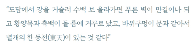 “도담에서 강을 거슬러 수백 보 올라가면 푸른 벽이 만길이나 되고 황양목과 측백이 돌 틈에 거꾸로 났고, 바위구멍이 문과 같아서 별개의 한 동천(東天)이 있는 것 같다”