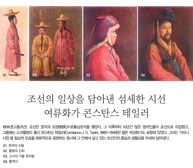 조선의 일상을 담아낸 섬세한 시선 여류화가 콘스탄스 테일러 - 1884년(고종21년), 조선은 영국과 조영(朝英)수호통상조약을 맺었다. 그 이후부터 10년간 많은 영국인들이 조선으로 유입됐고, 그중에는 스코틀랜드 출신 콘스탄스 테일러(Constance J. D. Tayler, 1868~1948)란 젊은 여성화가도 포함돼 있었다. 그녀는 거리나 시장 등 일상의 모습을 회화적으로 표현하는 동시에 그 안에서 살고 있는 조선인의 풍습과 생활상을 자세히 담아냈다.  01_한국의 신랑 02_황제의 신하 03_소녀의 겨울 옷차림 04_ 통역사