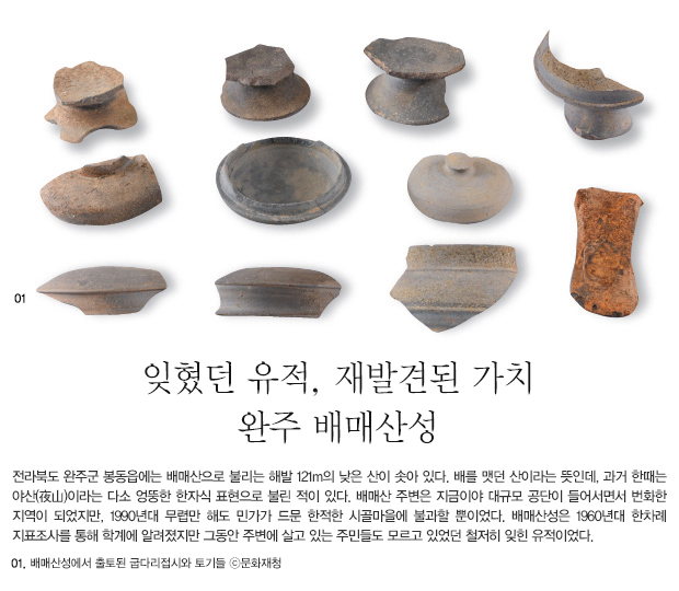  잊혔던 유적, 재발견된 가치 완주 배매산성 - 전라북도 완주군 봉동읍에는 배매산으로 불리는 해발 121m의 낮은 산이 솟아 있다. 배를 맷던 산이라는 뜻인데, 과거 한때는 야산(夜山)이라는 다소 엉뚱한 한자식 표현으로 불린 적이 있다. 배매산 주변은 지금이야 대규모 공단이 들어서면서 번화한 지역이 되었지만, 1990년대 무렵만 해도 민가가 드문 한적한 시골마을에 불과할 뿐이었다. 배매산성은 1960년대 한차례 지표조사를 통해 학계에 알려졌지만 그동안 주변에 살고 있는 주민들도 모르고 있었던 철저히 잊힌 유적이었다. 01. 배매산성에서 출토된 굽다리접시와 토기들 ⓒ문화재청