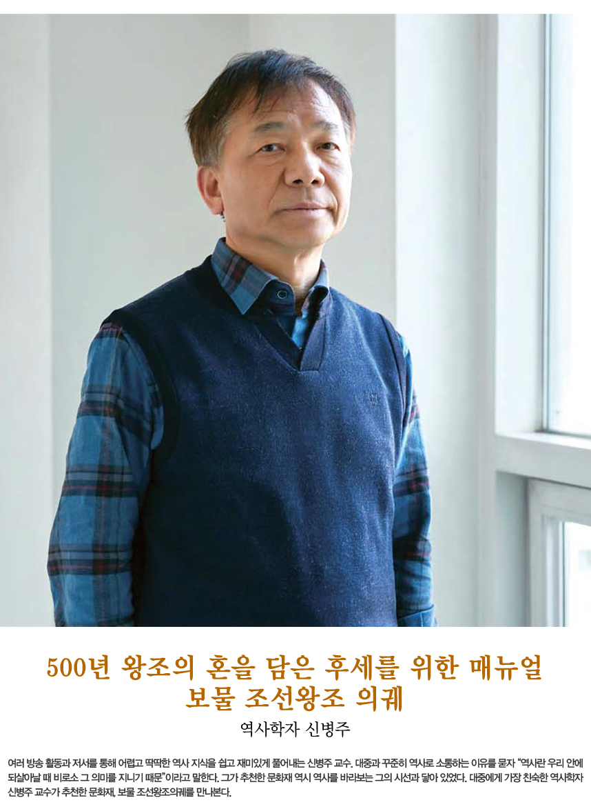 500년 왕조의 혼을 담은 후세를 위한 매뉴얼 보물 조선왕조 의궤 역사학자 신병주 여러 방송 활동과 저서를 통해 어렵고 딱딱한 역사 지식을 쉽고 재미있게 풀어내는 신병주 교수. 대중과 꾸준히 역사로 소통하는 이유를 묻자 “역사란 우리 안에 되살아날 때 비로소 그 의미를 지니기 때문”이라고 말한다. 그가 추천한 문화재 역시 역사를 바라보는 그의 시선과 닿아 있었다. 대중에게 가장 친숙한 역사학자 신병주 교수가 추천한 문화재, 보물 조선왕조의궤를 만나본다.