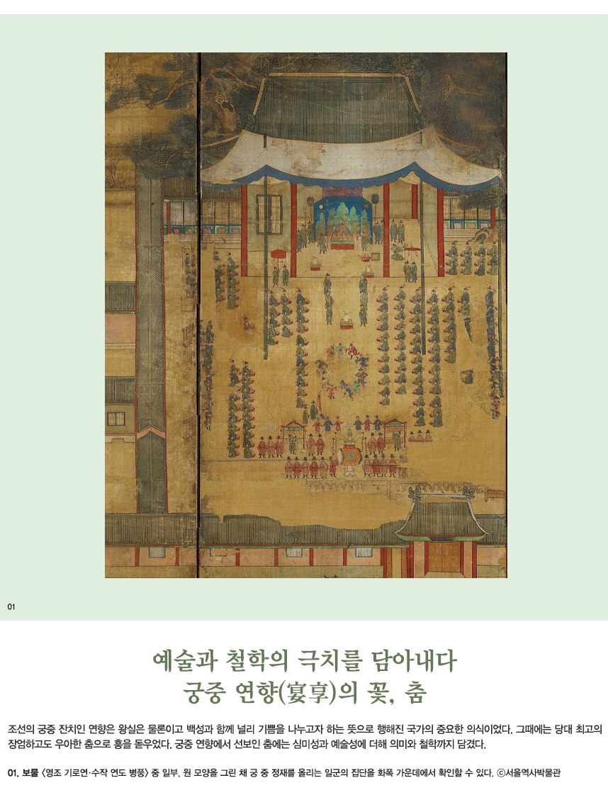 예술과 철학의 극치를 담아내다 궁중 연향(宴享)의 꽃，춤 조선의 궁중 잔치인 연향은 왕실은 물론이고 백성과 함께 널리 기쁨을 나누고자 하는 뜻으로 행해진 국가의 중요한 의식이었다. 그때에는 당대 최고의 장엄하고도 우아한 춤으로 흥을 돋우었다. 궁중 연향에서 선보인 춤에는 심미성과 예술성에 더해 의미와 철학까지 담겼다. 01.보물 <영조 기로연·수작 연도 병풍> 중 일부. 원 모양을 그린 채 궁중 정재를 올리는 일군의 집단을 화폭 가운데에서 확인할 수 있다. ©서울역사박물관