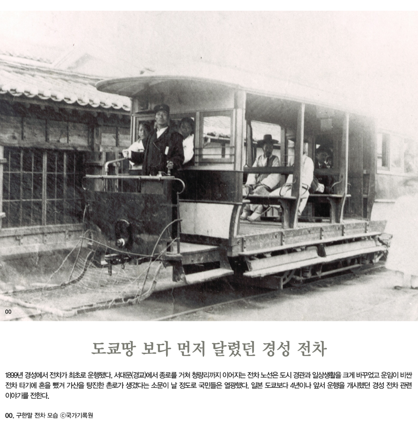 도쿄땅 보다 먼저 달렸던 경성 전차 1899년 경성에서 전차가 최초로 운행됐다. 서대문(경교)에서 종로를 거쳐 청량리까지 이어지는 전차 노선은 도시 경관과 일상생활을 크게 바꾸었고 운임이 비싼 전차 타기에 혼을 뺐겨 가산을 탕진한 촌로가 생겼다는 소문이 날 정도로 국민들은 열광했다. 일본 도쿄보다 4년이나 앞서 운행을 개시했던 경성 전차 관련 이야기를 전한다. 00.구한말 전차 모습 ©국가기록원