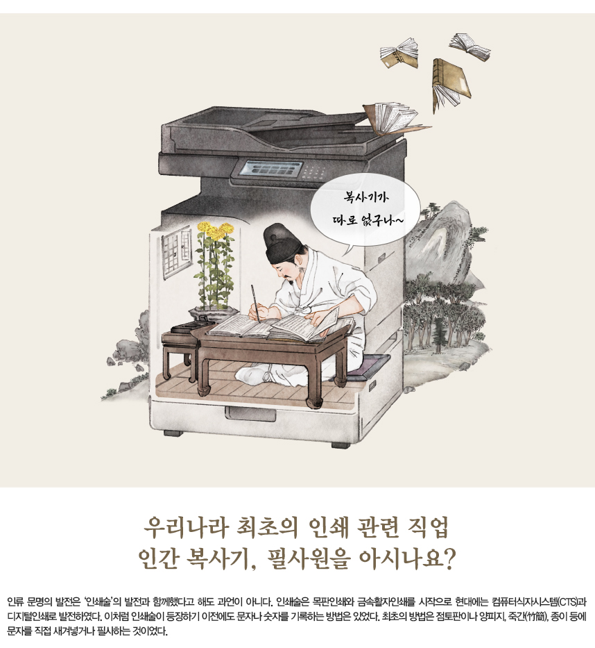 우리나라 최초의 인쇄 관련 직업 인간 복사기, 필사원을 아시나요? 인류 문명의 발전은 ‘인쇄술’의 발전과 함께했다고 해도 과언이 아니다. 인쇄술은 목판인쇄와 금속활자인쇄를 시작으로 현대에는 컴퓨터식자시스템(CTS)과 디지털인쇄로 발전하였다. 이처럼 인쇄술이 등장하기 이전에도 문자나 숫자를 기록하는 방법은 있었다. 최초의 방법은 점토판이나 양피지, 죽간(竹簡), 종이 등에 문자를 직접 새겨넣거나 필사하는 것이었다.