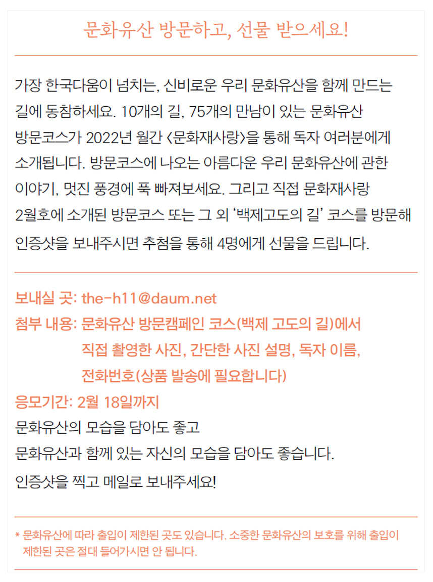 문화유산 방문하고, 선물 받으세요! 가장 한국다움이 넘치는, 신비로운 우리 문화유산을 함께 만드는 길에 동참하세요. 10개의 길, 75개의 만남이 있는 문화유산 방문코스가 2022년 월간 <문화재사랑>을 통해 독자 여러분에게 소개됩니다. 방문코스에 나오는 아름다운 우리 문화유산에 관한 이야기, 멋진 풍경에 푹 빠져보세요. 그리고 직접 문화재사랑 2월호에 소개된 방문코스 또는 그 외 ‘백제고도의 길’ 코스를 방문해 인증샷을 보내주시면 추첨을 통해 4명에게 선물을 드립니다. 보내실 곳: e-h11@daum.net 첨부 내용: 문화유산 방문캠페인 코스(백제 고도의 길)에서 직접 촬영한 사진, 간단한 사진 설명, 독자 이름, 전화번호(상품 발송에 필요합니다) 응모기간: 2월 18일까지 문화유산의 모습을 담아도 좋고 문화유산과 함께 있는 자신의 모습을 담아도 좋습니다. 인증샷을 찍고 메일로 보내주세요! * 문화유산에 따라 출입이 제한된 곳도 있습니다. 소중한 문화유산의 보호를 위해 출입이 제한된 곳은 절대 들어가시면 안 됩니다.