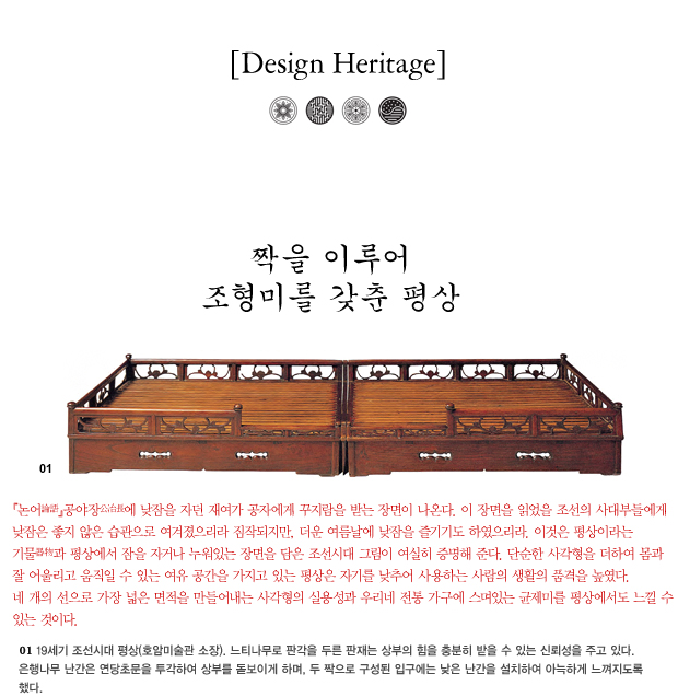 Design Heritage 짝을 이루어 조형미를 갖춘 평상 / 논어, 공야장에 낮잠을 자던 재여가 공자에게 구지람을 받는 장면이 나온다. 이 장면을 읽었을 조선의 사대부들에게 낮잠은 좋지 않은 습관으로 여겨졌으리라 짐작되지만, 더운 여름날에 낮잠을 즐기기도 하였으리라. 이것은 평상이라는 기물과 평상에서 잠을 자거나 누워있는 장면을 담은 조선시대 그림이 여실히 증명해 준다. 단순한 사각형을 더하여 몸과 잘 어울리고 움직일 수 있는 여유 공간을 가지고 있는 평상은 자기를 낮추어 사용하는 사람의 생활의 품격을 높였다. 네 개의 선으로 가장 넓은 면적을 만들어내는 사각형의 실용성과 우리네 전통 가구에 스며있는 균제미를 평상에서도 느낄 수 있는 것이다. 01. 19세기 조선시대 평상(호암미술관 소장). 느티나무로 판각을 두른 판재는 상부의 힘을 충분히 받을 수 있는 신뢰성을 주고 있다. 은행나무 난간은 연당초문을 투각하여 상부를 돋보이게 하며, 두 짝으로 구성된 입구에는 낮은 난간을 설치하여 아늑하게 느껴지도록 했다.
