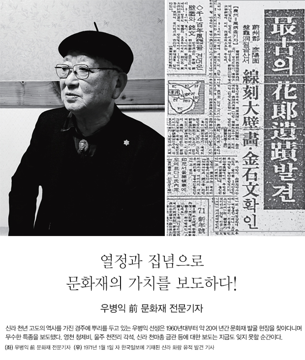 열정과 집념으로 문화재의 가치를 보도하다! -  우병익 前 문화재 전문기자 신라 천년 고도의 역사를 가진 경주에 뿌리를 두고 있는 우병익 선생은 1960년대부터 약 20여 년간 문화재 발굴 현장을 찾아다니며 무수한 특종을 보도했다. 영천 청제비, 울주 천전리 각석, 신라 천마총 금관 등에 대한 보도는 지금도 잊지 못할 순간이다. (좌)우병익 前 문화재 전문기자 (우)1971년 1월 1일 자 한국일보에 기재된 신라 화랑 유적 발견 기사